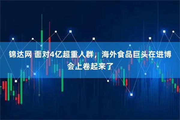 锦达网 面对4亿超重人群，海外食品巨头在进博会上卷起来了