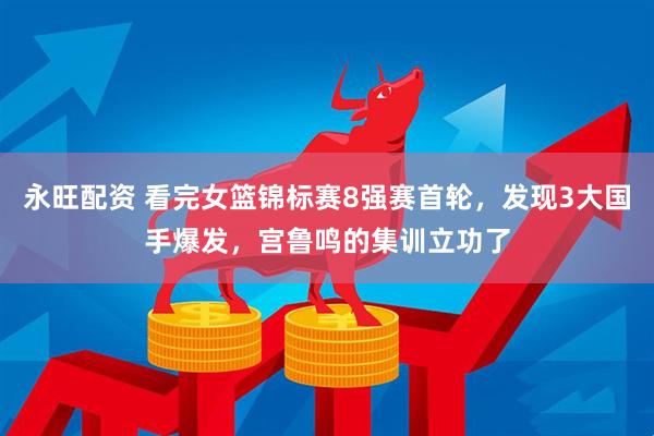 永旺配资 看完女篮锦标赛8强赛首轮，发现3大国手爆发，宫鲁鸣的集训立功了