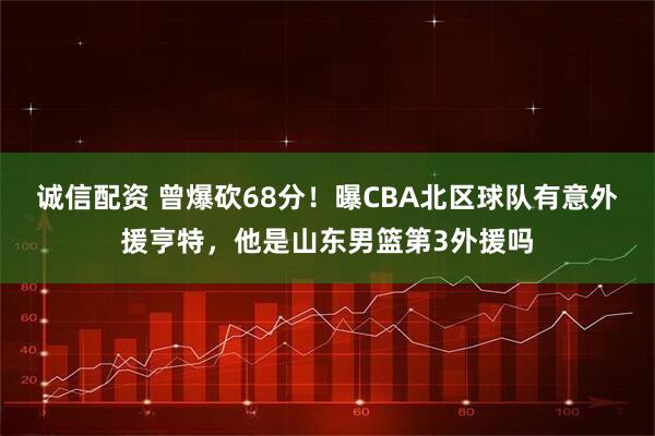 诚信配资 曾爆砍68分！曝CBA北区球队有意外援亨特，他是山东男篮第3外援吗