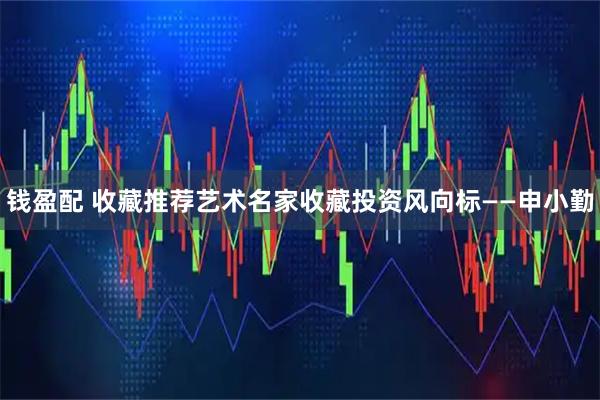 钱盈配 收藏推荐艺术名家收藏投资风向标——申小勤