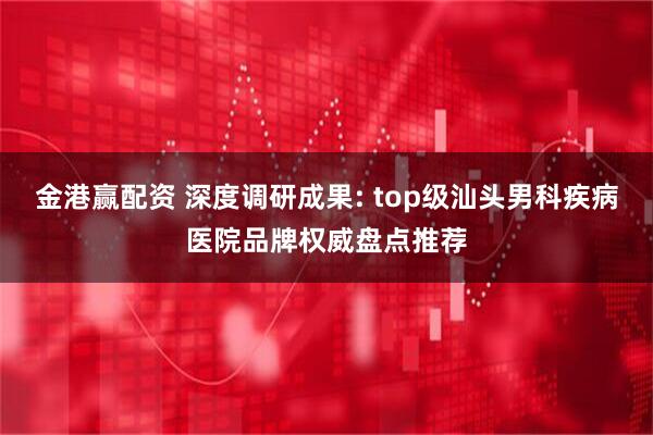 金港赢配资 深度调研成果: top级汕头男科疾病医院品牌权威盘点推荐