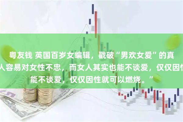 粤友钱 英国百岁女编辑，戳破“男欢女爱”的真相，她说：“男人容易对女性不忠，而女人其实也能不谈爱，仅仅因性就可以燃烧。”