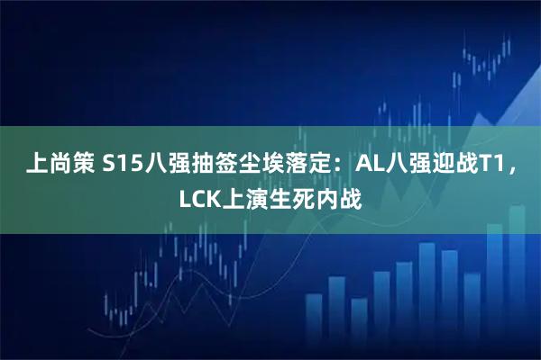 上尚策 S15八强抽签尘埃落定：AL八强迎战T1，LCK上演生死内战