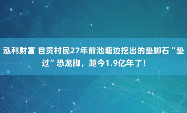 泓利财富 自贡村民27年前池塘边挖出的垫脚石“垫过”恐龙脚，距今1.9亿年了！