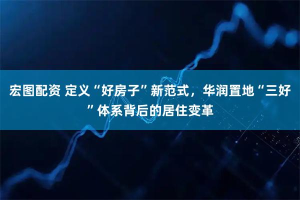 宏图配资 定义“好房子”新范式，华润置地“三好”体系背后的居住变革