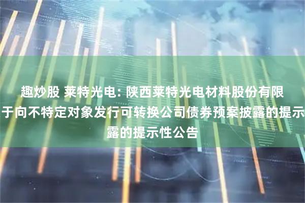 趣炒股 莱特光电: 陕西莱特光电材料股份有限公司关于向不特定对象发行可转换公司债券预案披露的提示性公告