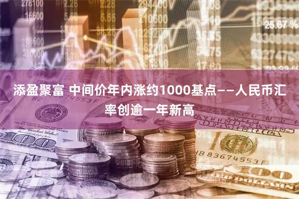 添盈聚富 中间价年内涨约1000基点——人民币汇率创逾一年新高