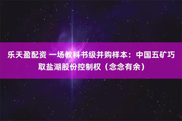 乐天盈配资 一场教科书级并购样本：中国五矿巧取盐湖股份控制权（念念有余）