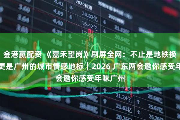 金港赢配资 《嘉禾望岗》刷屏全网：不止是地铁换乘站，更是广州的城市情感地标｜2026 广东两会邀你感受年味广州