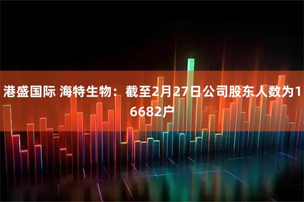 港盛国际 海特生物：截至2月27日公司股东人数为16682户