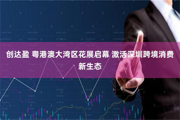 创达盈 粤港澳大湾区花展启幕 激活深圳跨境消费新生态