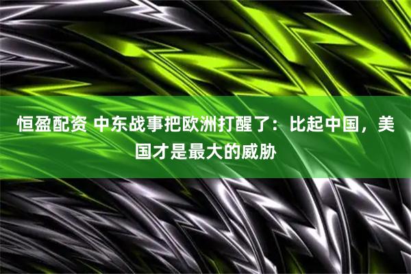 恒盈配资 中东战事把欧洲打醒了：比起中国，美国才是最大的威胁