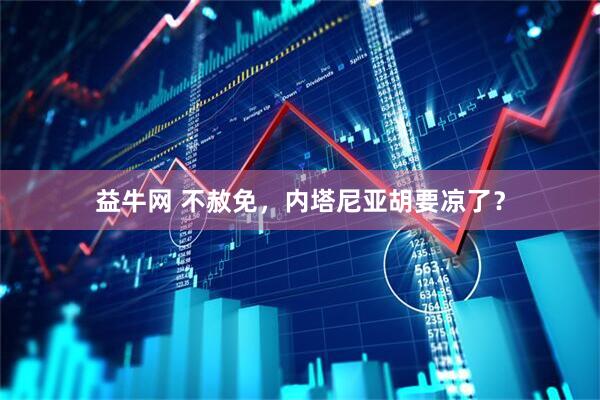 益牛网 不赦免，内塔尼亚胡要凉了？